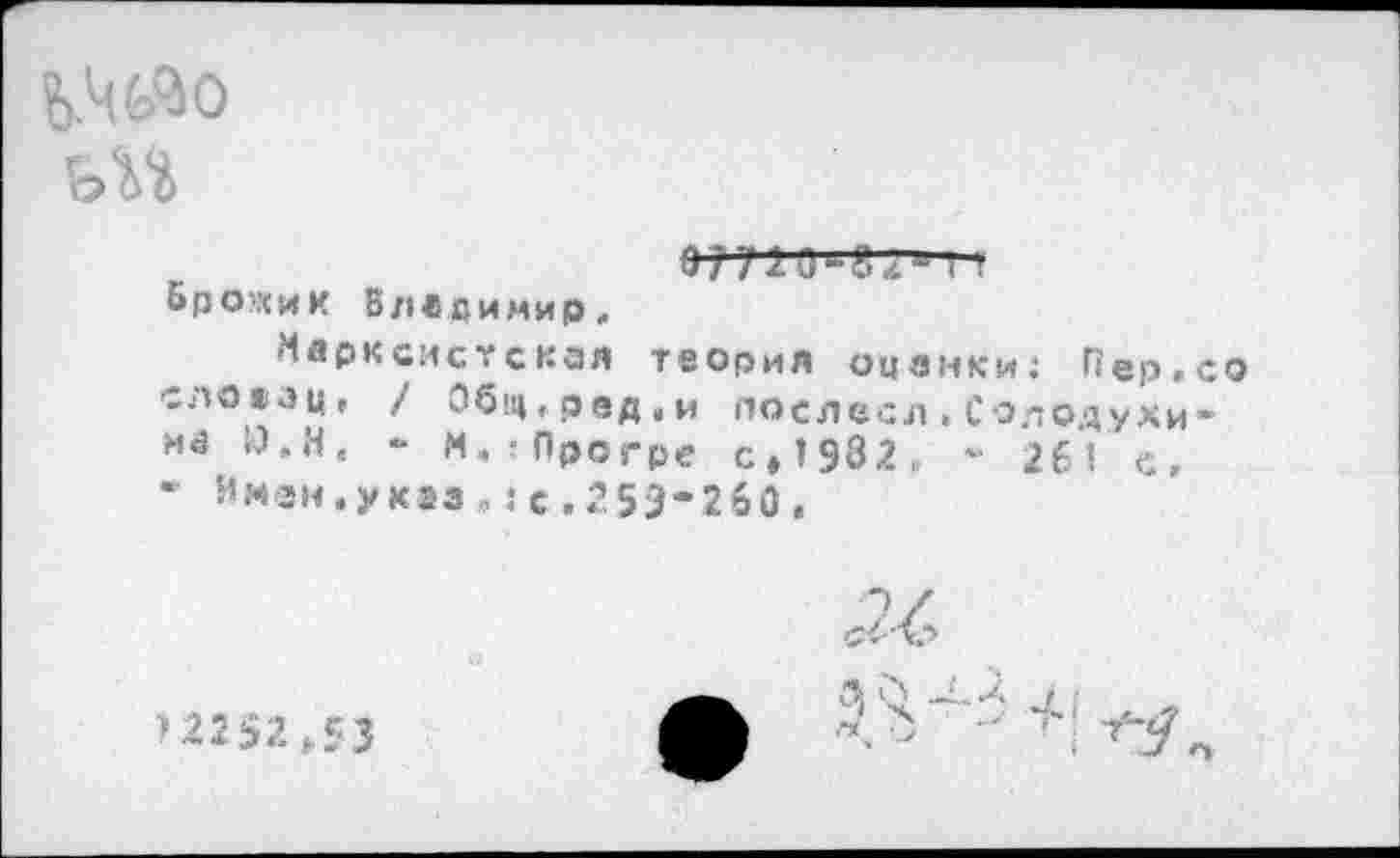 ﻿Ь'чйо
ьИ
I I
Ьро’хик Владимир,
Марксистская теория оценки: Пер.со слоаац, / Общ,рвд,и послесл.Солодухина Й.Н. - М.!Прсгре с,1932е - 261 с, * Имэн.укэз,:с.253*260,
>22 52 >53
/